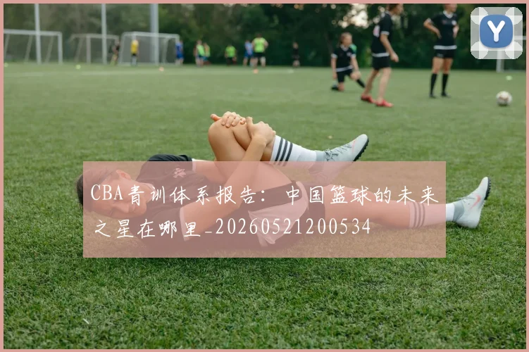 CBA青训体系报告：中国篮球的未来之星在哪里_20260521200534