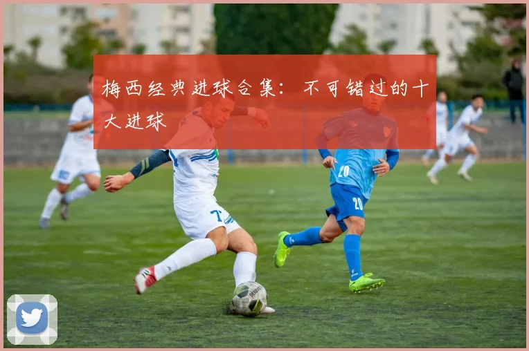 梅西经典进球合集：不可错过的十大进球