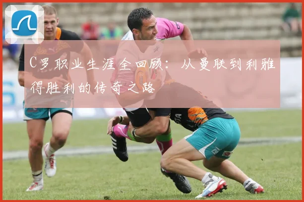 C罗职业生涯全回顾：从曼联到利雅得胜利的传奇之路