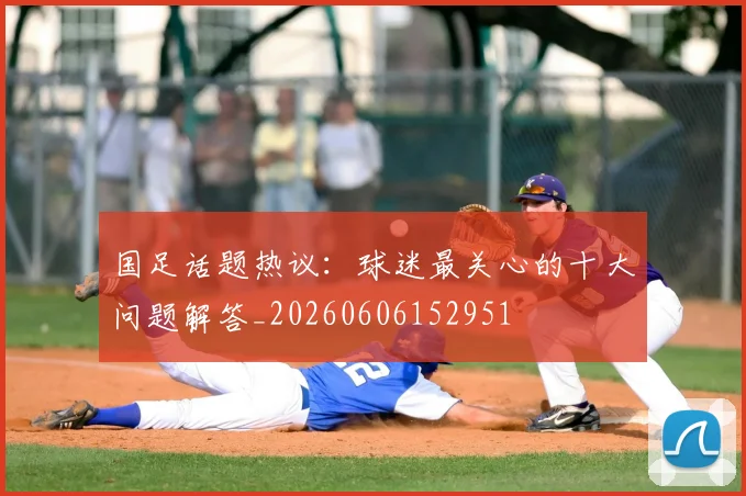 国足话题热议：球迷最关心的十大问题解答_20260606152951