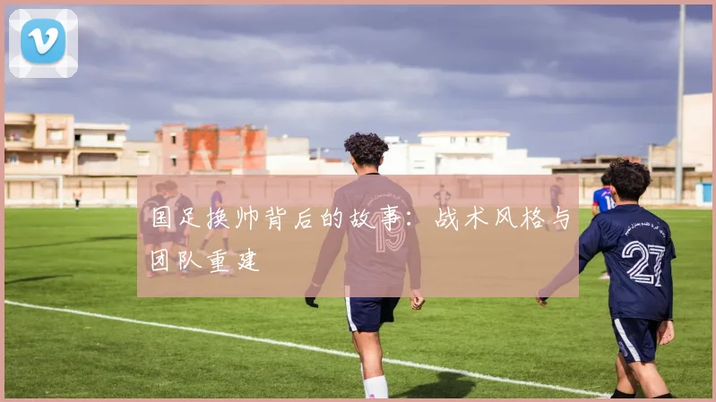 国足换帅背后的故事：战术风格与团队重建