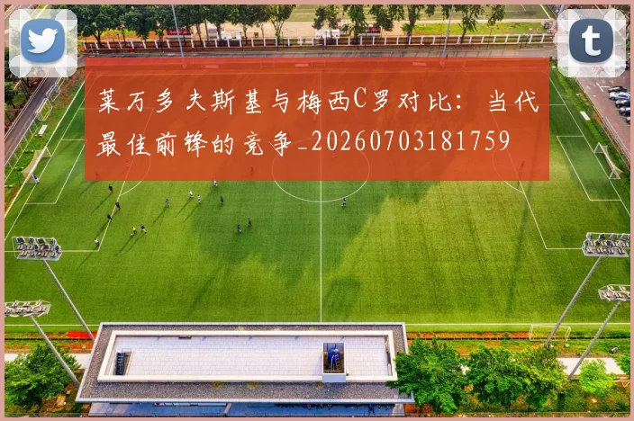 莱万多夫斯基与梅西C罗对比：当代最佳前锋的竞争_20260703181759