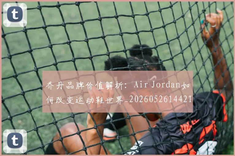 乔丹品牌价值解析:Air Jordan如何改变运动鞋世界_20260526144217