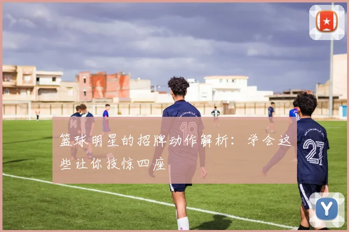 篮球明星的招牌动作解析：学会这些让你技惊四座