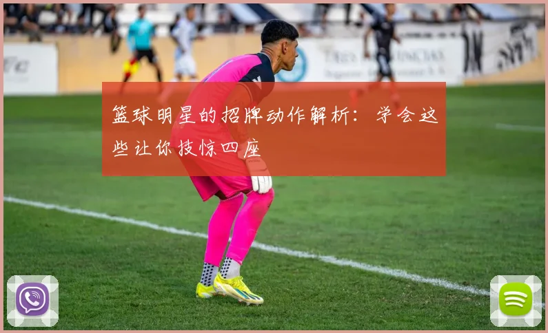 篮球明星的招牌动作解析：学会这些让你技惊四座
