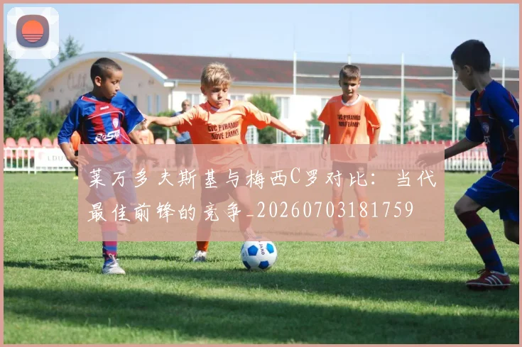 莱万多夫斯基与梅西C罗对比：当代最佳前锋的竞争_20260703181759