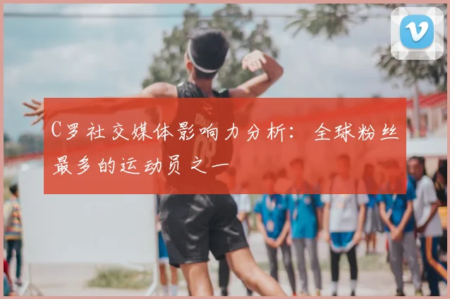C罗社交媒体影响力分析：全球粉丝最多的运动员之一