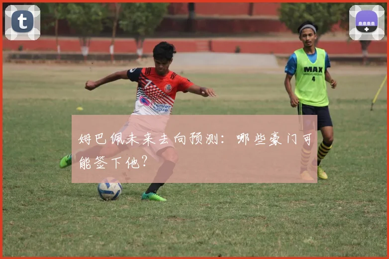 姆巴佩未来去向预测:哪些豪门可能签下他?