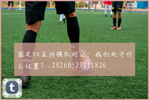 国足vs亚洲强队对比：我们处于什么位置？_20260527111826