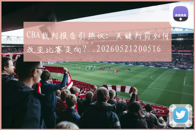 CBA裁判报告引热议:关键判罚如何改变比赛走向?_20260521200516