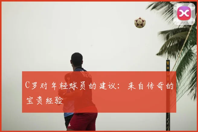 C罗对年轻球员的建议：来自传奇的宝贵经验
