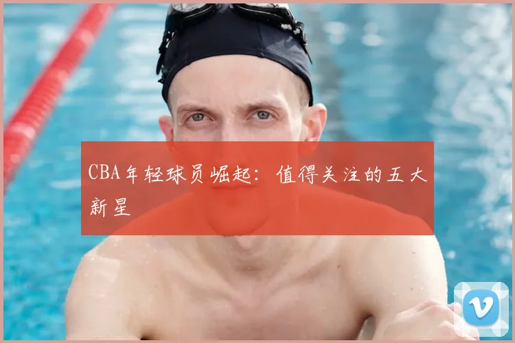 CBA年轻球员崛起：值得关注的五大新星