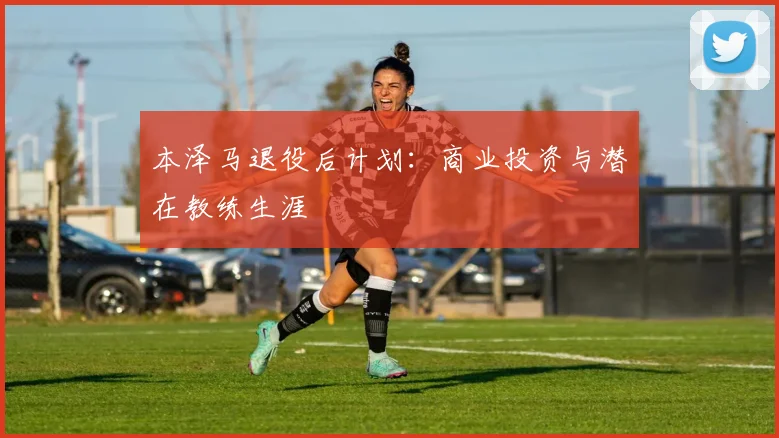 本泽马退役后计划:商业投资与潜在教练生涯