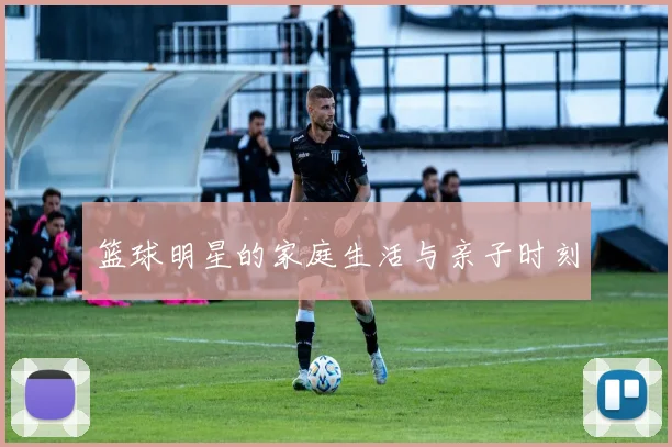 篮球明星的家庭生活与亲子时刻