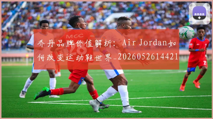 乔丹品牌价值解析：Air Jordan如何改变运动鞋世界_20260526144217