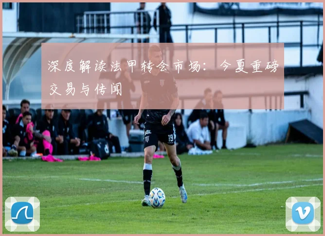 深度解读法甲转会市场:今夏重磅交易与传闻