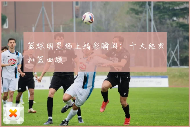 篮球明星场上精彩瞬间:十大经典扣篮回顾