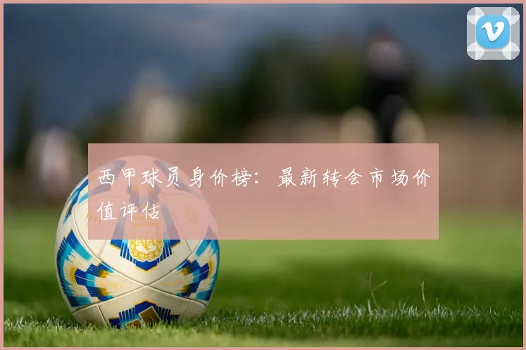 西甲球员身价榜：最新转会市场价值评估