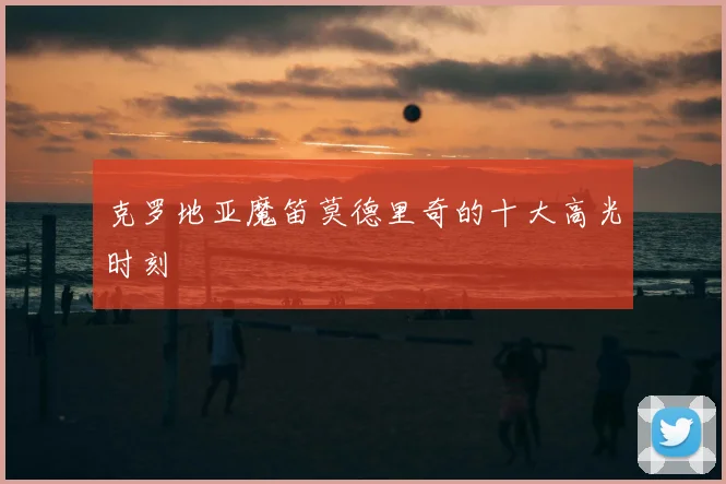 克罗地亚魔笛莫德里奇的十大高光时刻