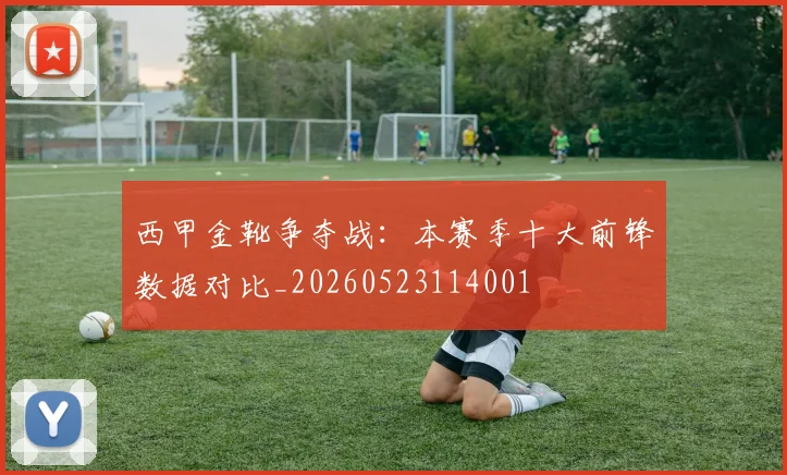 西甲金靴争夺战：本赛季十大前锋数据对比_20260523114001