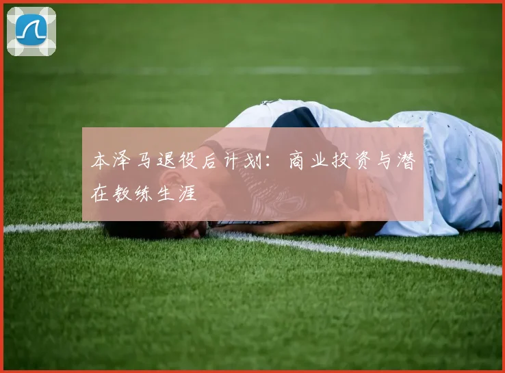 本泽马退役后计划:商业投资与潜在教练生涯